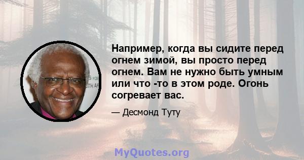 Например, когда вы сидите перед огнем зимой, вы просто перед огнем. Вам не нужно быть умным или что -то в этом роде. Огонь согревает вас.