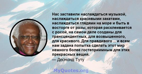 Нас заставили наслаждаться музыкой, наслаждаться красивыми закатами, наслаждаться глядями на море и быть в восторге от розы, которая расклеивается с росой, на самом деле созданы для трансцендентных, для возвышенного,