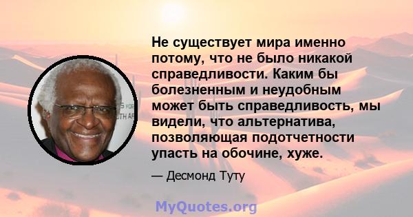 Не существует мира именно потому, что не было никакой справедливости. Каким бы болезненным и неудобным может быть справедливость, мы видели, что альтернатива, позволяющая подотчетности упасть на обочине, хуже.