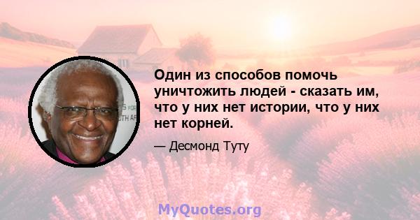 Один из способов помочь уничтожить людей - сказать им, что у них нет истории, что у них нет корней.