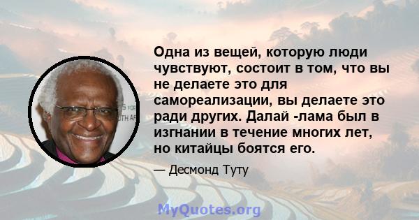 Одна из вещей, которую люди чувствуют, состоит в том, что вы не делаете это для самореализации, вы делаете это ради других. Далай -лама был в изгнании в течение многих лет, но китайцы боятся его.