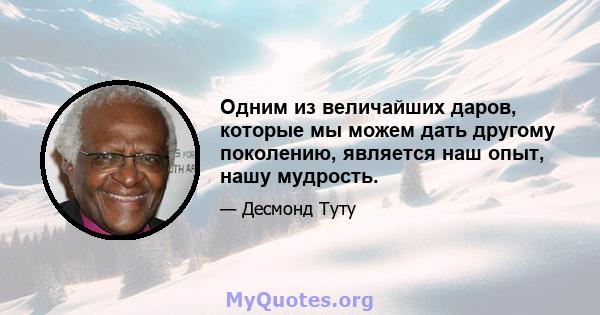 Одним из величайших даров, которые мы можем дать другому поколению, является наш опыт, нашу мудрость.