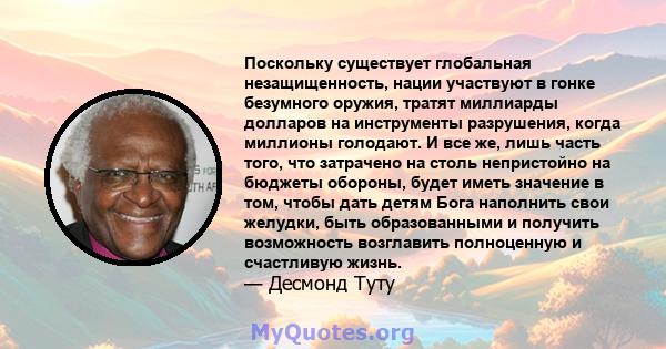 Поскольку существует глобальная незащищенность, нации участвуют в гонке безумного оружия, тратят миллиарды долларов на инструменты разрушения, когда миллионы голодают. И все же, лишь часть того, что затрачено на столь