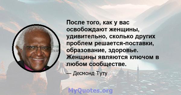 После того, как у вас освобождают женщины, удивительно, сколько других проблем решается-поставки, образование, здоровье. Женщины являются ключом в любом сообществе.