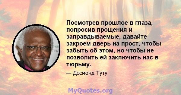 Посмотрев прошлое в глаза, попросив прощения и заправдываемые, давайте закроем дверь на прост, чтобы забыть об этом, но чтобы не позволить ей заключить нас в тюрьму.