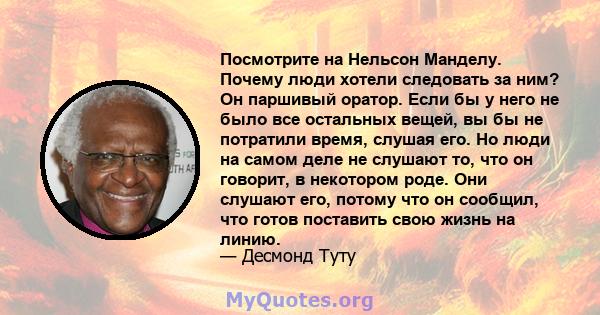 Посмотрите на Нельсон Манделу. Почему люди хотели следовать за ним? Он паршивый оратор. Если бы у него не было все остальных вещей, вы бы не потратили время, слушая его. Но люди на самом деле не слушают то, что он