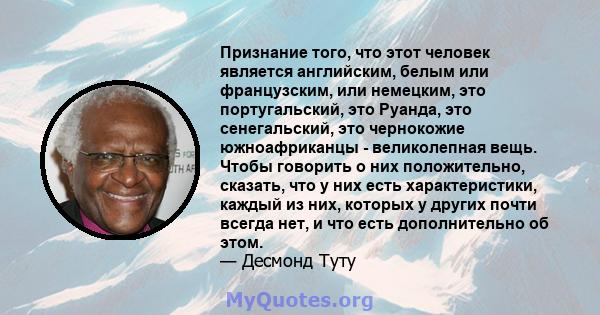 Признание того, что этот человек является английским, белым или французским, или немецким, это португальский, это Руанда, это сенегальский, это чернокожие южноафриканцы - великолепная вещь. Чтобы говорить о них