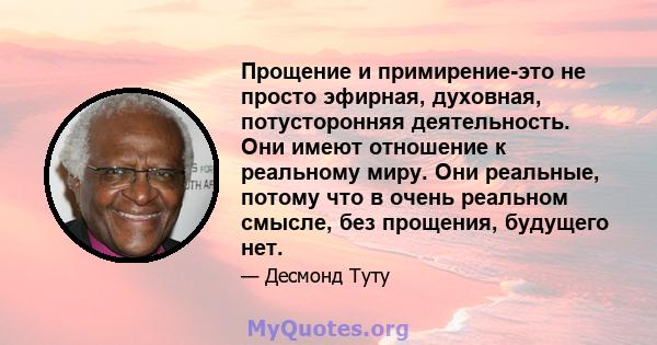 Прощение и примирение-это не просто эфирная, духовная, потусторонняя деятельность. Они имеют отношение к реальному миру. Они реальные, потому что в очень реальном смысле, без прощения, будущего нет.