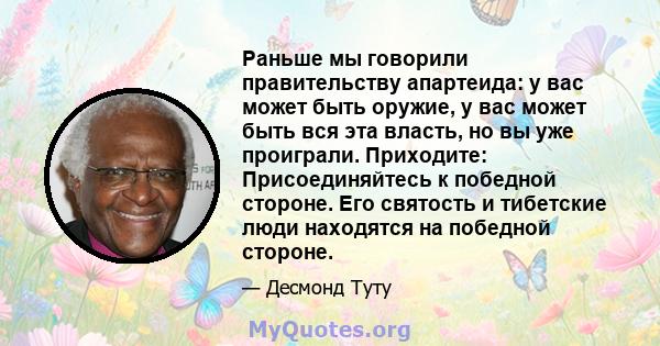 Раньше мы говорили правительству апартеида: у вас может быть оружие, у вас может быть вся эта власть, но вы уже проиграли. Приходите: Присоединяйтесь к победной стороне. Его святость и тибетские люди находятся на