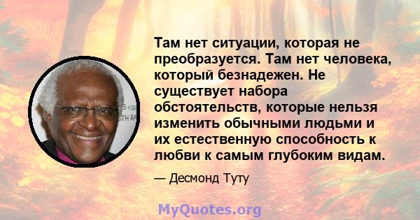 Там нет ситуации, которая не преобразуется. Там нет человека, который безнадежен. Не существует набора обстоятельств, которые нельзя изменить обычными людьми и их естественную способность к любви к самым глубоким видам.