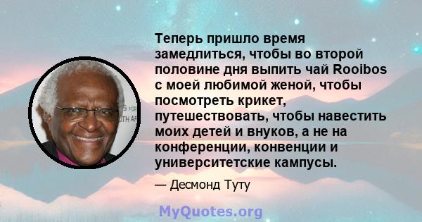 Теперь пришло время замедлиться, чтобы во второй половине дня выпить чай Rooibos с моей любимой женой, чтобы посмотреть крикет, путешествовать, чтобы навестить моих детей и внуков, а не на конференции, конвенции и