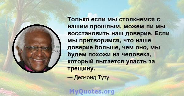 Только если мы столкнемся с нашим прошлым, можем ли мы восстановить наш доверие. Если мы притворимся, что наше доверие больше, чем оно, мы будем похожи на человека, который пытается упасть за трещину.