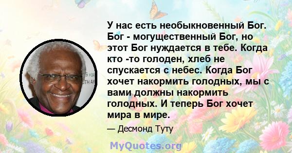 У нас есть необыкновенный Бог. Бог - могущественный Бог, но этот Бог нуждается в тебе. Когда кто -то голоден, хлеб не спускается с небес. Когда Бог хочет накормить голодных, мы с вами должны накормить голодных. И теперь 