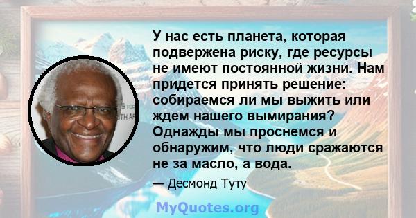 У нас есть планета, которая подвержена риску, где ресурсы не имеют постоянной жизни. Нам придется принять решение: собираемся ли мы выжить или ждем нашего вымирания? Однажды мы проснемся и обнаружим, что люди сражаются