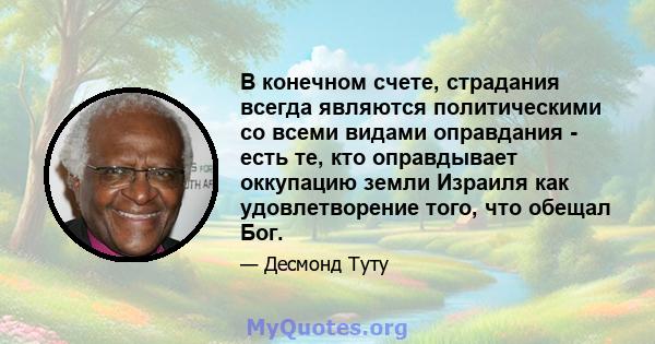 В конечном счете, страдания всегда являются политическими со всеми видами оправдания - есть те, кто оправдывает оккупацию земли Израиля как удовлетворение того, что обещал Бог.