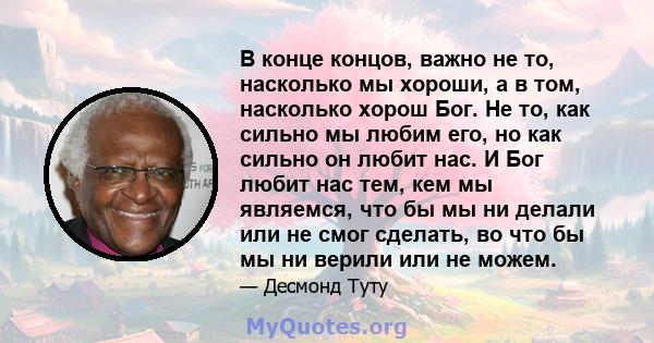 В конце концов, важно не то, насколько мы хороши, а в том, насколько хорош Бог. Не то, как сильно мы любим его, но как сильно он любит нас. И Бог любит нас тем, кем мы являемся, что бы мы ни делали или не смог сделать,