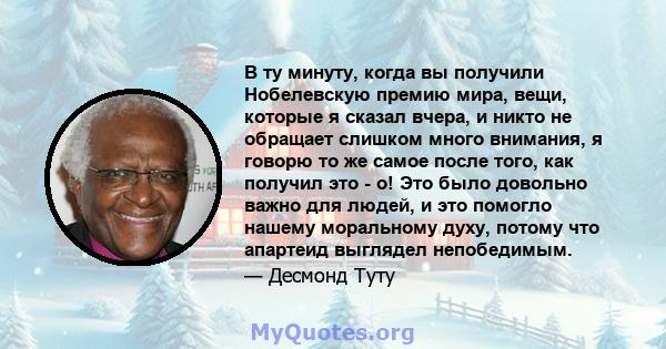 В ту минуту, когда вы получили Нобелевскую премию мира, вещи, которые я сказал вчера, и никто не обращает слишком много внимания, я говорю то же самое после того, как получил это - о! Это было довольно важно для людей,