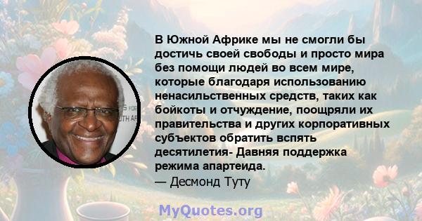 В Южной Африке мы не смогли бы достичь своей свободы и просто мира без помощи людей во всем мире, которые благодаря использованию ненасильственных средств, таких как бойкоты и отчуждение, поощряли их правительства и