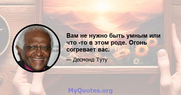 Вам не нужно быть умным или что -то в этом роде. Огонь согревает вас.