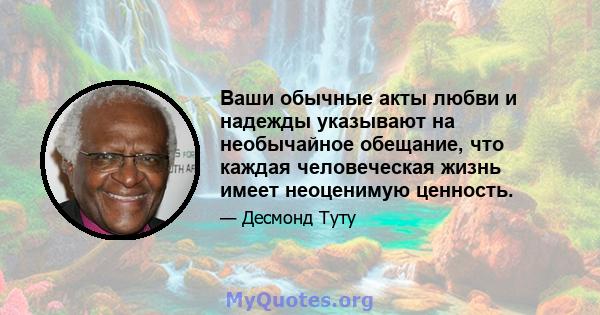 Ваши обычные акты любви и надежды указывают на необычайное обещание, что каждая человеческая жизнь имеет неоценимую ценность.