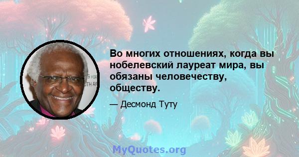 Во многих отношениях, когда вы нобелевский лауреат мира, вы обязаны человечеству, обществу.