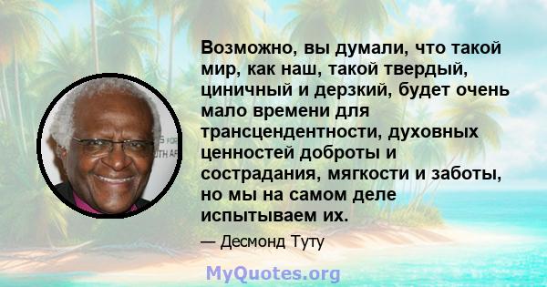 Возможно, вы думали, что такой мир, как наш, такой твердый, циничный и дерзкий, будет очень мало времени для трансцендентности, духовных ценностей доброты и сострадания, мягкости и заботы, но мы на самом деле испытываем 