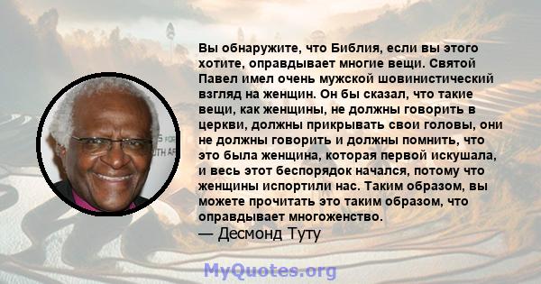 Вы обнаружите, что Библия, если вы этого хотите, оправдывает многие вещи. Святой Павел имел очень мужской шовинистический взгляд на женщин. Он бы сказал, что такие вещи, как женщины, не должны говорить в церкви, должны