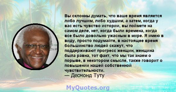 Вы склонны думать, что ваше время является либо лучшим, либо худшим, а затем, когда у вас есть чувство истории, вы поймете на самом деле, нет, когда были времена, когда все было довольно ужасным в мире. Я имею в виду,