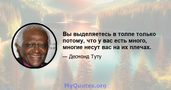 Вы выделяетесь в толпе только потому, что у вас есть много, многие несут вас на их плечах.