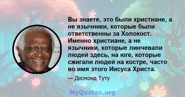 Вы знаете, это были христиане, а не язычники, которые были ответственны за Холокост. Именно христиане, а не язычники, которые линчевали людей здесь, на юге, которые сжигали людей на костре, часто во имя этого Иисуса