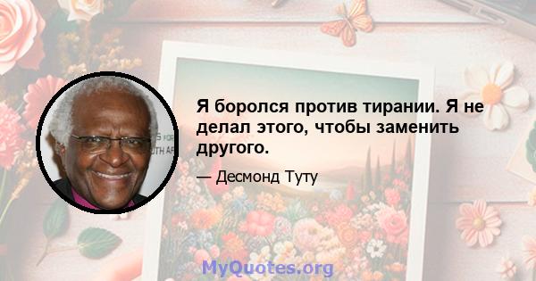 Я боролся против тирании. Я не делал этого, чтобы заменить другого.