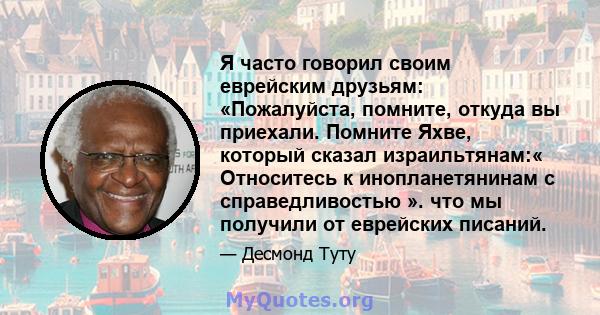 Я часто говорил своим еврейским друзьям: «Пожалуйста, помните, откуда вы приехали. Помните Яхве, который сказал израильтянам:« Относитесь к инопланетянинам с справедливостью ». что мы получили от еврейских писаний.