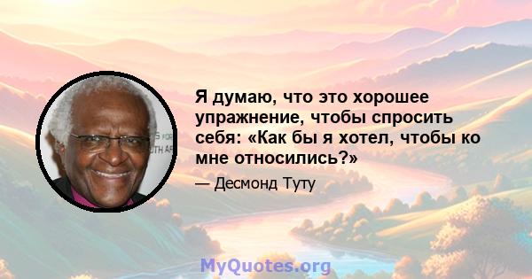 Я думаю, что это хорошее упражнение, чтобы спросить себя: «Как бы я хотел, чтобы ко мне относились?»