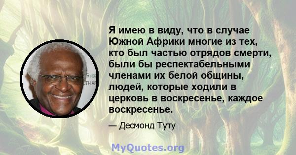 Я имею в виду, что в случае Южной Африки многие из тех, кто был частью отрядов смерти, были бы респектабельными членами их белой общины, людей, которые ходили в церковь в воскресенье, каждое воскресенье.