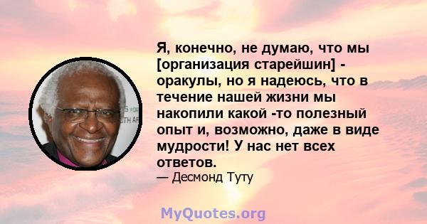 Я, конечно, не думаю, что мы [организация старейшин] - оракулы, но я надеюсь, что в течение нашей жизни мы накопили какой -то полезный опыт и, возможно, даже в виде мудрости! У нас нет всех ответов.