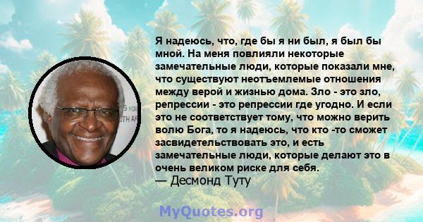 Я надеюсь, что, где бы я ни был, я был бы мной. На меня повлияли некоторые замечательные люди, которые показали мне, что существуют неотъемлемые отношения между верой и жизнью дома. Зло - это зло, репрессии - это