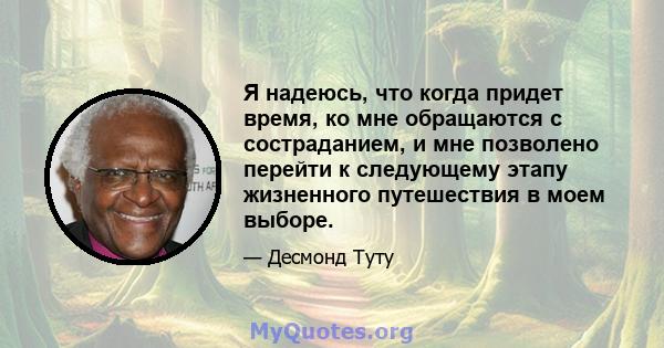 Я надеюсь, что когда придет время, ко мне обращаются с состраданием, и мне позволено перейти к следующему этапу жизненного путешествия в моем выборе.