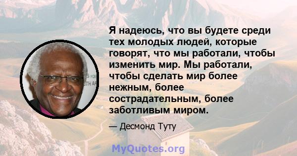 Я надеюсь, что вы будете среди тех молодых людей, которые говорят, что мы работали, чтобы изменить мир. Мы работали, чтобы сделать мир более нежным, более сострадательным, более заботливым миром.