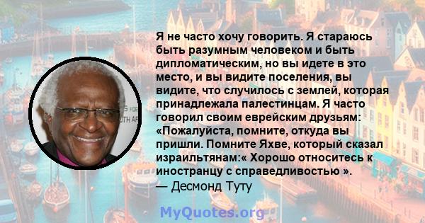 Я не часто хочу говорить. Я стараюсь быть разумным человеком и быть дипломатическим, но вы идете в это место, и вы видите поселения, вы видите, что случилось с землей, которая принадлежала палестинцам. Я часто говорил