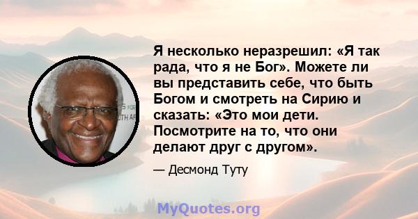 Я несколько неразрешил: «Я так рада, что я не Бог». Можете ли вы представить себе, что быть Богом и смотреть на Сирию и сказать: «Это мои дети. Посмотрите на то, что они делают друг с другом».