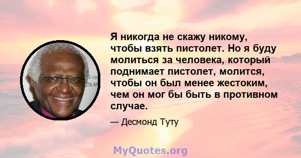 Я никогда не скажу никому, чтобы взять пистолет. Но я буду молиться за человека, который поднимает пистолет, молится, чтобы он был менее жестоким, чем он мог бы быть в противном случае.