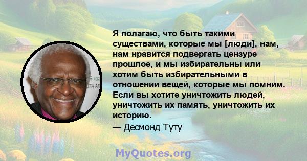 Я полагаю, что быть такими существами, которые мы [люди], нам, нам нравится подвергать цензуре прошлое, и мы избирательны или хотим быть избирательными в отношении вещей, которые мы помним. Если вы хотите уничтожить