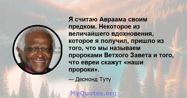 Я считаю Авраама своим предком. Некоторое из величайшего вдохновения, которое я получил, пришло из того, что мы называем пророками Ветхого Завета и того, что евреи скажут «наши пророки».