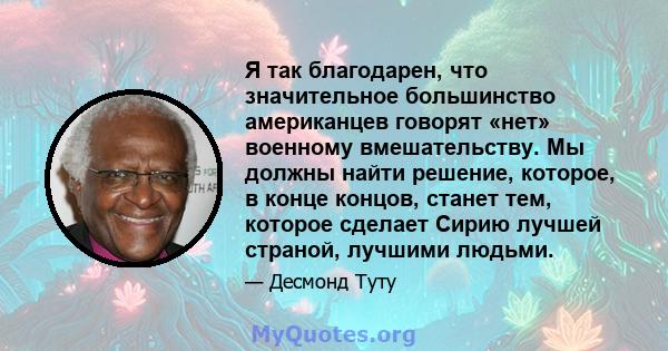 Я так благодарен, что значительное большинство американцев говорят «нет» военному вмешательству. Мы должны найти решение, которое, в конце концов, станет тем, которое сделает Сирию лучшей страной, лучшими людьми.