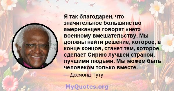 Я так благодарен, что значительное большинство американцев говорят «нет» военному вмешательству. Мы должны найти решение, которое, в конце концов, станет тем, которое сделает Сирию лучшей страной, лучшими людьми. Мы