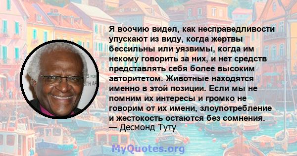 Я воочию видел, как несправедливости упускают из виду, когда жертвы бессильны или уязвимы, когда им некому говорить за них, и нет средств представлять себя более высоким авторитетом. Животные находятся именно в этой