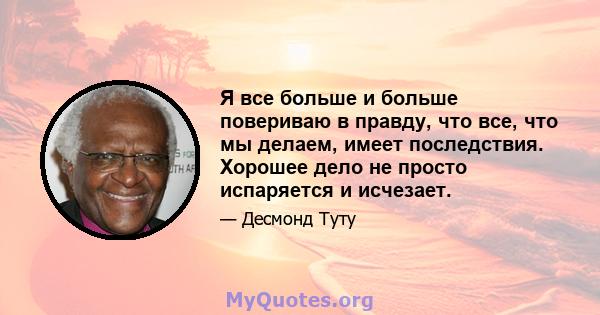 Я все больше и больше повериваю в правду, что все, что мы делаем, имеет последствия. Хорошее дело не просто испаряется и исчезает.