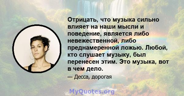 Отрицать, что музыка сильно влияет на наши мысли и поведение, является либо невежественной, либо преднамеренной ложью. Любой, кто слушает музыку, был перенесен этим. Это музыка, вот в чем дело.