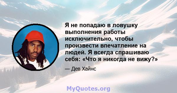 Я не попадаю в ловушку выполнения работы исключительно, чтобы произвести впечатление на людей. Я всегда спрашиваю себя: «Что я никогда не вижу?»