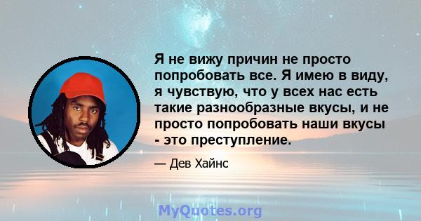 Я не вижу причин не просто попробовать все. Я имею в виду, я чувствую, что у всех нас есть такие разнообразные вкусы, и не просто попробовать наши вкусы - это преступление.